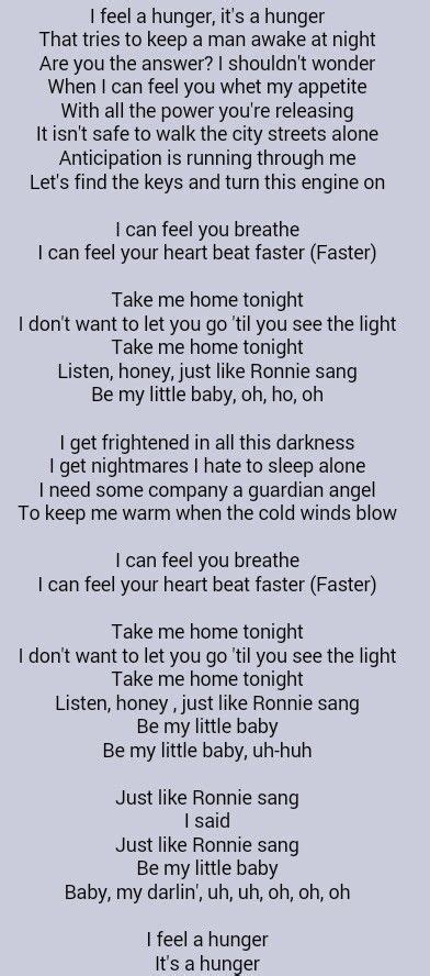The Lyrics. “Take Me Home Tonight” opens with a powerful and introspective verse that speaks to a primal hunger that keeps a person awake at night. The lyrics suggest that the subject of the song is yearning for companionship and connection. There is a sense of anticipation and longing, as the singer expresses a desire to be taken home.